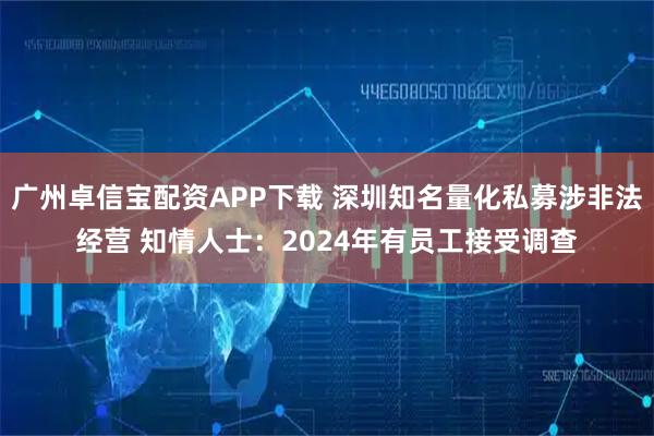 广州卓信宝配资APP下载 深圳知名量化私募涉非法经营 知情人士：2024年有员工接受调查