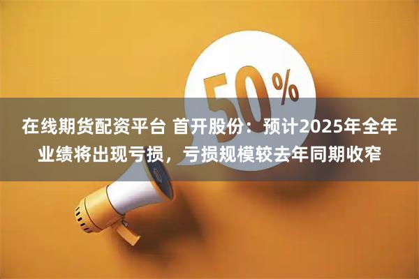 在线期货配资平台 首开股份：预计2025年全年业绩将出现亏损，亏损规模较去年同期收窄