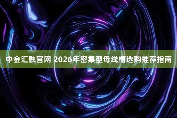中金汇融官网 2026年密集型母线槽选购推荐指南