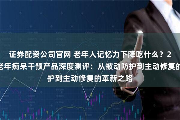 证券配资公司官网 老年人记忆力下降吃什么？2026十款老年痴呆干预产品深度测评：从被动防护到主动修复的革新之路