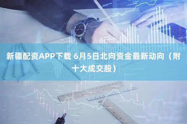 新疆配资APP下载 6月5日北向资金最新动向（附十大成交股）