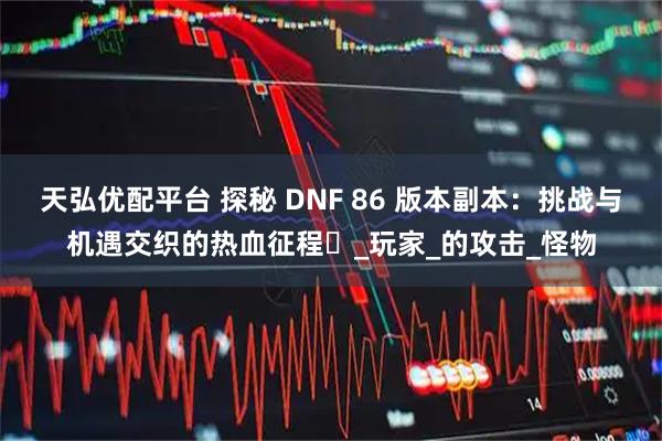 天弘优配平台 探秘 DNF 86 版本副本：挑战与机遇交织的热血征程​_玩家_的攻击_怪物