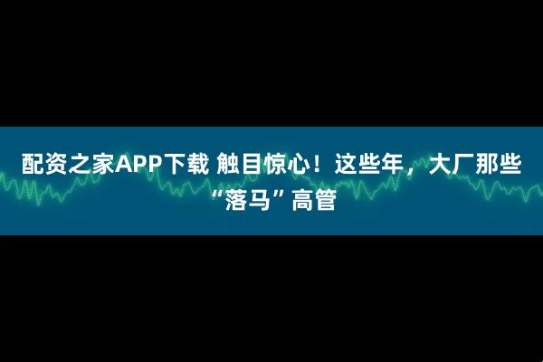 配资之家APP下载 触目惊心！这些年，大厂那些“落马”高管