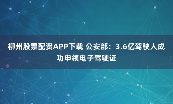 柳州股票配资APP下载 公安部：3.6亿驾驶人成功申领电子驾驶证