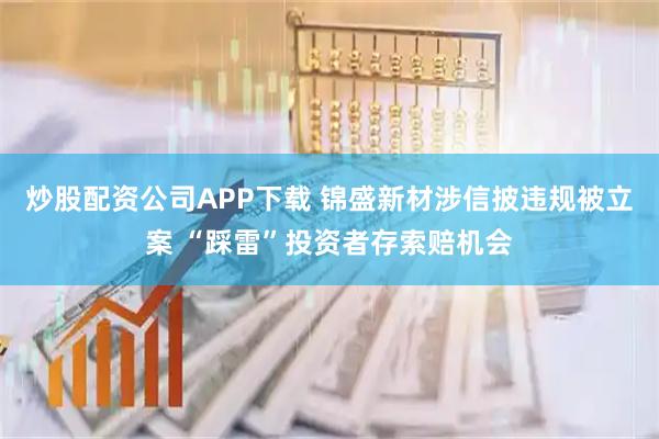 炒股配资公司APP下载 锦盛新材涉信披违规被立案 “踩雷”投资者存索赔机会