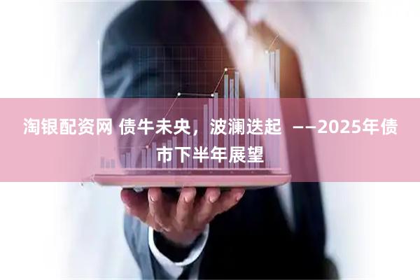 淘银配资网 债牛未央，波澜迭起  ——2025年债市下半年展望