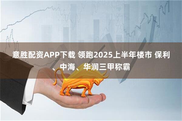 意胜配资APP下载 领跑2025上半年楼市 保利、中海、华润三甲称霸