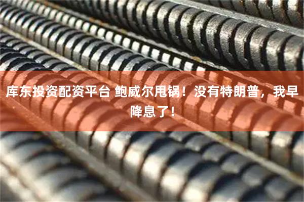 库东投资配资平台 鲍威尔甩锅！没有特朗普，我早降息了！