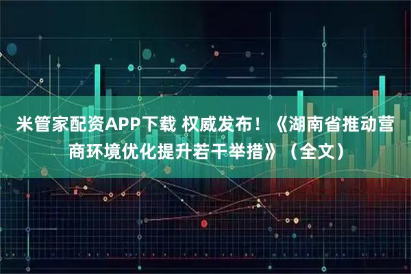 米管家配资APP下载 权威发布！《湖南省推动营商环境优化提升若干举措》（全文）