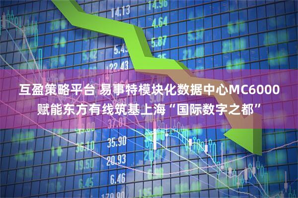 互盈策略平台 易事特模块化数据中心MC6000赋能东方有线筑基上海“国际数字之都”