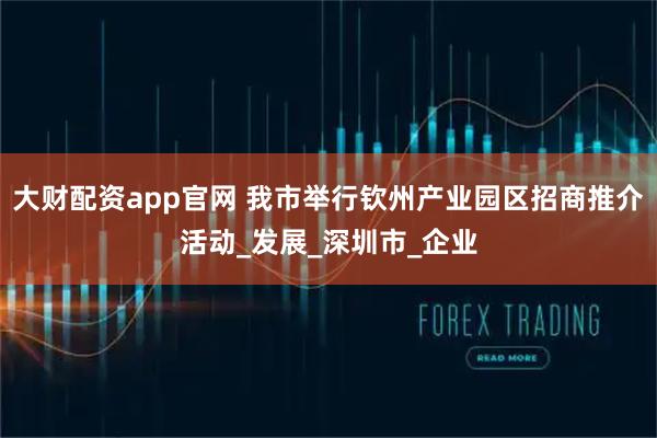 大财配资app官网 我市举行钦州产业园区招商推介活动_发展_深圳市_企业