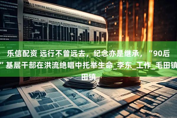 乐信配资 远行不曾远去，纪念亦是继承，“90后”基层干部在洪流绝唱中托举生命_李东_工作_毛田镇