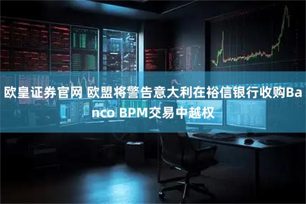欧皇证券官网 欧盟将警告意大利在裕信银行收购Banco BPM交易中越权