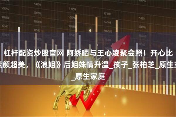 杠杆配资炒股官网 阿娇晒与王心凌聚会照！开心比耶素颜超美，《浪姐》后姐妹情升温_孩子_张柏芝_原生家庭
