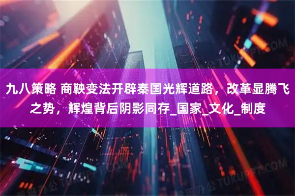 九八策略 商鞅变法开辟秦国光辉道路，改革显腾飞之势，辉煌背后阴影同存_国家_文化_制度