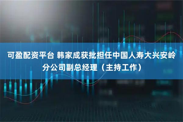 可盈配资平台 韩家成获批担任中国人寿大兴安岭分公司副总经理（主持工作）