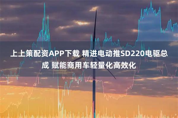 上上策配资APP下载 精进电动推SD220电驱总成 赋能商用车轻量化高效化