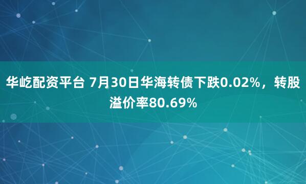 华屹配资平台 7月30日华海转债下跌0.02%，转股溢价率80.69%