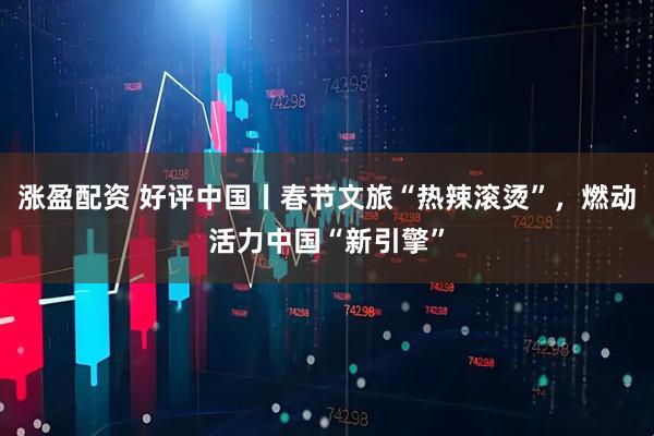 涨盈配资 好评中国丨春节文旅“热辣滚烫”，燃动活力中国“新引擎”