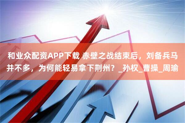 和业众配资APP下载 赤壁之战结束后，刘备兵马并不多，为何能轻易拿下荆州？_孙权_曹操_周瑜