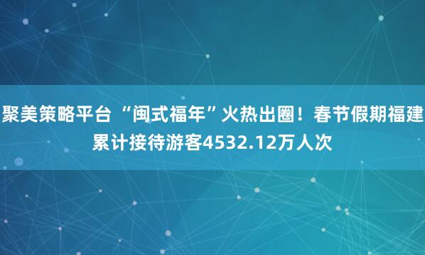 聚美策略平台 “闽式福年”火热出圈！春节假期福建累计接待游客4532.12万人次