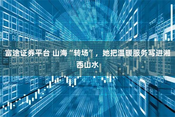 富途证券平台 山海“转场”，她把温暖服务写进湘西山水