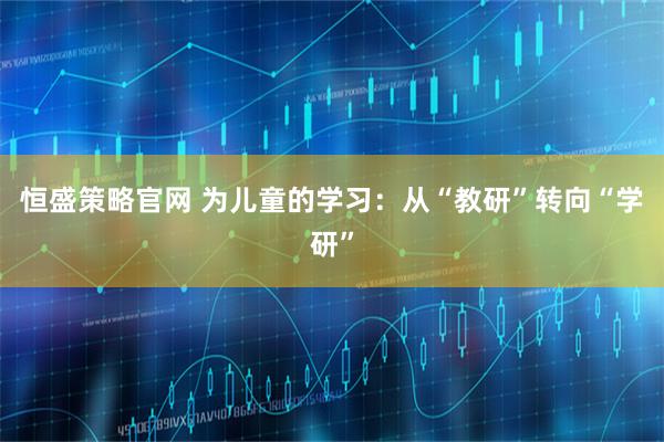 恒盛策略官网 为儿童的学习：从“教研”转向“学研”