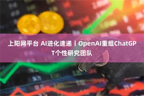 上阳网平台 AI进化速递丨OpenAI重组ChatGPT个性研究团队