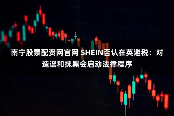 南宁股票配资网官网 SHEIN否认在英避税：对造谣和抹黑会启动法律程序
