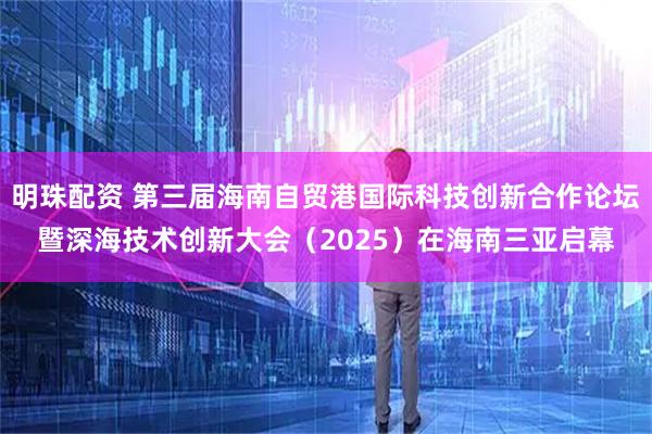 明珠配资 第三届海南自贸港国际科技创新合作论坛暨深海技术创新大会（2025）在海南三亚启幕